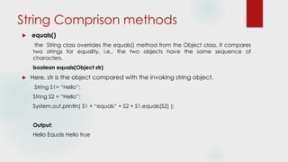 String Comprison methods
 equals()
the String class overrides the equals() method from the Object class. It compares
two strings for equality, i.e., the two objects have the same sequence of
characters.
boolean equals(Object str)
 Here, str is the object compared with the invoking string object.
String S1= “Hello”;
String S2 = “Hello”;
System.out.println( S1 + “equals” + S2 + S1.equals(S2) );
Output:
Hello Equals Hello true
 