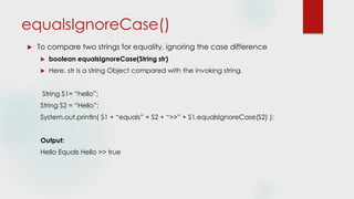 equalsIgnoreCase()
 To compare two strings for equality, ignoring the case difference
 boolean equalsIgnoreCase(String str)
 Here, str is a string Object compared with the invoking string.
String S1= “hello”;
String S2 = “Hello”;
System.out.println( S1 + “equals” + S2 + “>>” + S1.equalsIgnoreCase(S2) );
Output:
Hello Equals Hello >> true
 