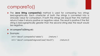 compareTo()
 The Java String compareTo() method is used for comparing two strings
lexicographically. Each character of both the strings is converted into a
Unicode value for comparison. If both the strings are equal then this method
returns 0 else it returns positive or negative value. The result is positive if the first
string is lexicographically greater than the second string else the result would
be negative.
 int compareTo(String str)
 Example:
int i= “abcd”.compareTo(“abbb”); //returns 1
int i= “abcd”.compareToIgnoreCase(“AbcD”); //returns 0
 