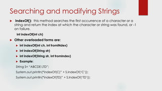 Searching and modifying Strings
 indexOf(): this method searches the first occurrence of a character or a
string and return the index at which the character or string was found, or -1
on failure.
int indexOf(int ch)
 Other overloaded forms are:
 int indexOf(int ch, int fromINdex)
 int indexOf(String str)
 int indexOf(String str, int fromIndex)
 Example:
String S= “ABCDE LTD”;
System.out.println(“indexOf(C)” + S.IndexOf(‘C’));
System.out.println(“indexOf(TD)” + S.IndexOf(‘TD’));
 