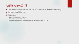 lastIndexOf()
 This method searches for the last occurrence of a character/string.
 int lastIndexOf(int ch)
 Example:
String S =“UPTEC LTD”;
System.out.println(“lastIndexOf(T)” + S.lastIndexOf(‘T’));
 