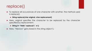 replace()
 To replace all occurances of one character with another, the method used
is replace().
 String replace(char original, char replacement)
 Here, original specifies the character to be replaced by the character
specified by replacement.
 String S= “Hello”.replace(‘l’, ‘w’);
 Here, “Hewwo” gets stored in the string object S.
 