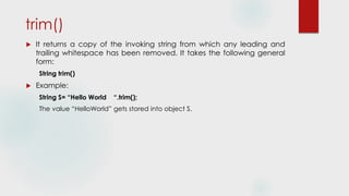 trim()
 It returns a copy of the invoking string from which any leading and
trailing whitespace has been removed. It takes the following general
form:
String trim()
 Example:
String S= “Hello World “.trim();
The value “HelloWorld” gets stored into object S.
 
