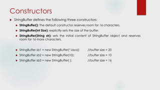 Constructors
 StringBuffer defines the following three constructors:
 StringBuffer(): The default constructor reserves room for 16 characters.
 StringBuffer(int Size): explicitly sets the size of the buffer.
 StringBuffer(String str): sets the initial content of StringBuffer object and reserves
room for 16 more characters.
 StringBuffer sb1 = new StringBuffer(“Java); //buffer size = 20
 StringBuffer sb2 = new StringBuffer(10); //buffer size = 10
 StringBuffer sb3 = new StringBuffer( ); //buffer size = 16
 