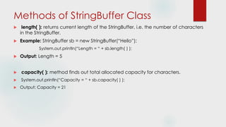 Methods of StringBuffer Class
 length( ): returns current length of the StringBuffer, i.e. the number of characters
in the StringBuffer.
 Example: StringBuffer sb = new StringBuffer(“Hello”);
System.out.println(“Length = “ + sb.length( ) );
 Output: Length = 5
 capacity( ): method finds out total allocated capacity for characters.
 System.out.println(“Capacity = “ + sb.capacity( ) );
 Output: Capacity = 21
 