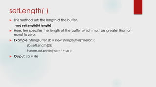 setLength( )
 This method sets the length of the buffer.
void setLength(int length)
 Here, len specifies the length of the buffer which must be greater than or
equal to zero.
 Example: StringBuffer sb = new StringBuffer(“Hello”);
sb.setLength(2);
System.out.println(“sb = “ + sb );
 Output: sb = He
 