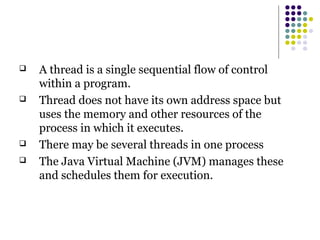  A thread is a single sequential flow of control
within a program.
 Thread does not have its own address space but
uses the memory and other resources of the
process in which it executes.
 There may be several threads in one process
 The Java Virtual Machine (JVM) manages these
and schedules them for execution.
 