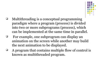  Multithreading is a conceptual programming
paradigm where a program (process) is divided
into two or more subprograms (process), which
can be implemented at the same time in parallel.
 For example, one subprogram can display an
animation on the screen while another may build
the next animation to be displayed.
 A program that contains multiple flow of control is
known as multithreaded program.
 