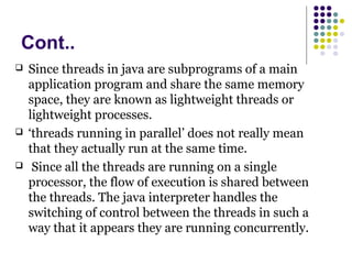 Cont..
 Since threads in java are subprograms of a main
application program and share the same memory
space, they are known as lightweight threads or
lightweight processes.
 ‘threads running in parallel’ does not really mean
that they actually run at the same time.
 Since all the threads are running on a single
processor, the flow of execution is shared between
the threads. The java interpreter handles the
switching of control between the threads in such a
way that it appears they are running concurrently.
 
