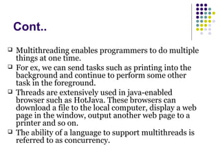 Cont..
 Multithreading enables programmers to do multiple
things at one time.
 For ex, we can send tasks such as printing into the
background and continue to perform some other
task in the foreground.
 Threads are extensively used in java-enabled
browser such as HotJava. These browsers can
download a file to the local computer, display a web
page in the window, output another web page to a
printer and so on.
 The ability of a language to support multithreads is
referred to as concurrency.
 