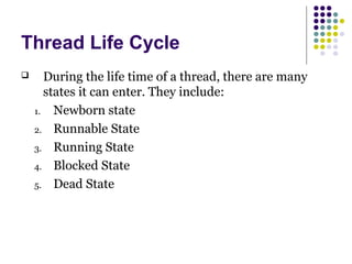 Thread Life Cycle
 During the life time of a thread, there are many
states it can enter. They include:
1. Newborn state
2. Runnable State
3. Running State
4. Blocked State
5. Dead State
 