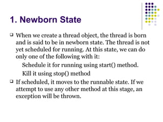 1. Newborn State
 When we create a thread object, the thread is born
and is said to be in newborn state. The thread is not
yet scheduled for running. At this state, we can do
only one of the following with it:
Schedule it for running using start() method.
Kill it using stop() method
 If scheduled, it moves to the runnable state. If we
attempt to use any other method at this stage, an
exception will be thrown.
 