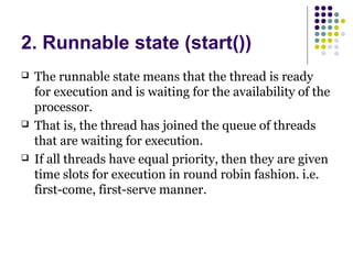 2. Runnable state (start())
 The runnable state means that the thread is ready
for execution and is waiting for the availability of the
processor.
 That is, the thread has joined the queue of threads
that are waiting for execution.
 If all threads have equal priority, then they are given
time slots for execution in round robin fashion. i.e.
first-come, first-serve manner.
 