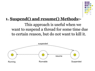 1. Suspend() and resume() Methods:-
This approach is useful when we
want to suspend a thread for some time due
to certain reason, but do not want to kill it.
Running Runnable Suspended
suspended
resume
 