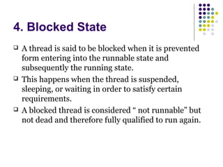 4. Blocked State
 A thread is said to be blocked when it is prevented
form entering into the runnable state and
subsequently the running state.
 This happens when the thread is suspended,
sleeping, or waiting in order to satisfy certain
requirements.
 A blocked thread is considered “ not runnable” but
not dead and therefore fully qualified to run again.
 