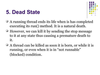 5. Dead State
 A running thread ends its life when is has completed
executing its run() method. It is a natural death.
 However, we can kill it by sending the stop message
to it at any state thus causing a premature death to
it.
 A thread can be killed as soon it is born, or while it is
running, or even when it is in “not runnable”
(blocked) condition.
 