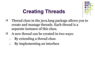 Creating Threads
 Thread class in the java.lang package allows you to
create and manage threads. Each thread is a
separate instance of this class.
 A new thread can be created in two ways:
1. By extending a thread class
2. By implementing an interface
 