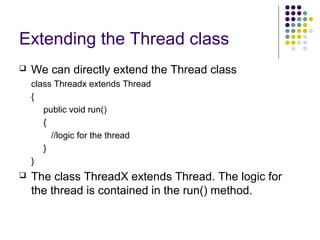 Extending the Thread class
 We can directly extend the Thread class
class Threadx extends Thread
{
public void run()
{
//logic for the thread
}
}
 The class ThreadX extends Thread. The logic for
the thread is contained in the run() method.
 