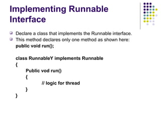Implementing Runnable
Interface
 Declare a class that implements the Runnable interface.
 This method declares only one method as shown here:
public void run();
class RunnableY implements Runnable
{
Public vod run()
{
// logic for thread
}
}
 