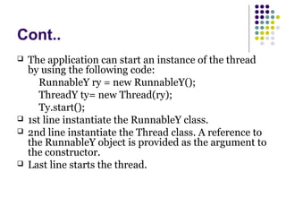 Cont..
 The application can start an instance of the thread
by using the following code:
RunnableY ry = new RunnableY();
ThreadY ty= new Thread(ry);
Ty.start();
 1st line instantiate the RunnableY class.
 2nd line instantiate the Thread class. A reference to
the RunnableY object is provided as the argument to
the constructor.
 Last line starts the thread.
 