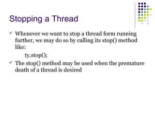 Stopping a Thread
 Whenever we want to stop a thread form running
further, we may do so by calling its stop() method
like:
ty.stop();
 The stop() method may be used when the premature
death of a thread is desired
 