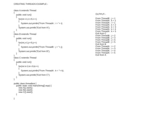 CREATING THREADS EXAMPLE:-
class A extends Thread
{
public void run()
{
for(int i=1;i<=5;i++)
{
System.out.println("From ThreadA : i = "+ i);
}
System.out.println("Exit from A");
}
}
class B extends Thread
{
public void run()
{
for(int j=1;j<=5;j++)
{
System.out.println("From ThreadB : j = "+ j);
}
System.out.println("Exit from B");
}
}
class C extends Thread
{
public void run()
{
for(int k=1;k<=5;k++)
{
System.out.println("From ThreadA : k = "+ k);
}
System.out.println("Exit from C");
}
}
public class threadtest {
public static void main(String[] args) {
new A().start();
new B().start();
new C().start();
}
}
OUTPUT:-
From ThreadB : j = 1
From ThreadA : k = 1
From ThreadA : i = 1
From ThreadA : k = 2
From ThreadA : k = 3
From ThreadA : k = 4
From ThreadA : k = 5
Exit from C
From ThreadB : j = 2
From ThreadB : j = 3
From ThreadB : j = 4
From ThreadB : j = 5
Exit from B
From ThreadA : i = 2
From ThreadA : i = 3
From ThreadA : i = 4
From ThreadA : i = 5
Exit from A
 
