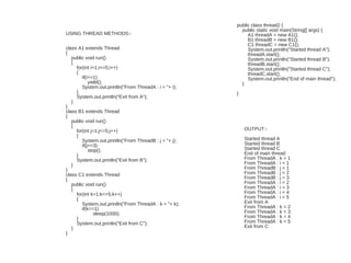 USING THREAD METHODS:-
class A1 extends Thread
{
public void run()
{
for(int i=1;i<=5;i++)
{
if(i==1)
yield();
System.out.println("From ThreadA : i = "+ i);
}
System.out.println("Exit from A");
}
}
class B1 extends Thread
{
public void run()
{
for(int j=1;j<=5;j++)
{
System.out.println("From ThreadB : j = "+ j);
if(j==3)
stop();
}
System.out.println("Exit from B");
}
}
class C1 extends Thread
{
public void run()
{
for(int k=1;k<=5;k++)
{
System.out.println("From ThreadA : k = "+ k);
if(k==1)
sleep(1000);
}
System.out.println("Exit from C");
}
}
OUTPUT:-
Started thread A
Started thread B
Started thread C
End of main thread
From ThreadA : k = 1
From ThreadA : i = 1
From ThreadB : j = 1
From ThreadB : j = 2
From ThreadB : j = 3
From ThreadA : i = 2
From ThreadA : i = 3
From ThreadA : i = 4
From ThreadA : i = 5
Exit from A
From ThreadA : k = 2
From ThreadA : k = 3
From ThreadA : k = 4
From ThreadA : k = 5
Exit from C
public class thread2 {
public static void main(String[] args) {
A1 threadA = new A1();
B1 threadB = new B1();
C1 threadC = new C1();
System.out.println("Started thread A");
threadA.start();
System.out.println("Started thread B");
threadB.start();
System.out.println("Started thread C");
threadC.start();
System.out.println("End of main thread");
}
}
 