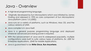 Java - Overview
 A high-level programming language.
 Originally developed by Sun Microsystems which was initiated by James
Gosling and released in 1995 as core component of Sun Microsystems'
Java platform (Java 1.0 [J2SE]).
 Java runs on a variety of platforms, such as Windows, Mac OS, and the
various versions of UNIX.
 Java compiler is in Java itself.
 Java is a general purpose programming language and deployed
wherever advanced processing power is required.
 With the advancement of Java and its widespread popularity, multiple
configurations were built to suite various types of platforms. Ex: J2EE for
Enterprise Applications, J2ME for Mobile Applications.
 Java is guaranteed to be Write Once, Run Anywhere.
 