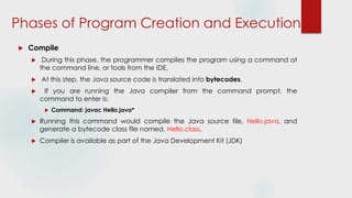 Phases of Program Creation and Execution
 Compile
 During this phase, the programmer compiles the program using a command at
the command line, or tools from the IDE.
 At this step, the Java source code is translated into bytecodes.
 If you are running the Java compiler from the command prompt, the
command to enter is:
 Command: javac Hello.java*
 Running this command would compile the Java source file, Hello.java, and
generate a bytecode class file named, Hello.class.
 Compiler is available as part of the Java Development Kit (JDK)
 