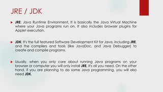 JRE / JDK
 JRE: Java Runtime Environment. It is basically the Java Virtual Machine
where your Java programs run on. It also includes browser plugins for
Applet execution.
 JDK: It's the full featured Software Development Kit for Java, including JRE,
and the compilers and tools (like JavaDoc, and Java Debugger) to
create and compile programs.
 Usually, when you only care about running Java programs on your
browser or computer you will only install JRE. It's all you need. On the other
hand, if you are planning to do some Java programming, you will also
need JDK.
 