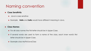 Naming convention
 Case Sensitivity
 Java is case sensitive
 Example: Hello and hello would have different meaning in Java.
 Class Names
 For all class names the first letter should be in Upper Case.
 If several words are used to form a name of the class, each inner word's first
letter should be in Upper Case.
 Example class MyFirstJavaClass
 