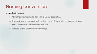 Naming convention
 Method Names
 All method names should start with a Lower Case letter.
 If several words are used to form the name of the method, then each inner
word's first letter should be in Upper Case.
 Example public void myMethodName()
 