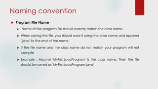 Naming convention
 Program File Name
 Name of the program file should exactly match the class name.
 When saving the file, you should save it using the class name and append
'.java' to the end of the name.
 If the file name and the class name do not match your program will not
compile
 Example : Assume 'MyFirstJavaProgram' is the class name. Then the file
should be saved as 'MyFirstJavaProgram.java‘
 
