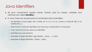 Java Identifiers
 All Java components require names. Names used for classes, variables and
methods are called identifiers.
 In Java, there are several points to remember about identifiers.
 All identifiers should begin with a letter (A to Z or a to z), currency character ($) or an
underscore (_).
 After the first character identifiers can have any combination of characters.
 A key word cannot be used as an identifier.
 Identifiers are case sensitive.
 Examples of legal identifiers: age, $salary, _value, __1_value
 Examples of illegal identifiers: 123abc, -salary
 