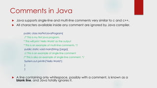 Comments in Java
 Java supports single-line and multi-line comments very similar to c and c++.
 All characters available inside any comment are ignored by Java compiler.
public class MyFirstJavaProgram{
/* This is my first java program.
* This will print 'Hello World' as the output
* This is an example of multi-line comments. */
public static void main(String []args){
// This is an example of single line comment
/* This is also an example of single line comment. */
System.out.println("Hello World");
}
}
 A line containing only whitespace, possibly with a comment, is known as a
blank line, and Java totally ignores it.
 