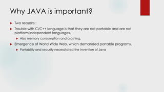 Why JAVA is important?
 Two reasons :
 Trouble with C/C++ language is that they are not portable and are not
platform independent languages.
 Also memory consumption and crashing.
 Emergence of World Wide Web, which demanded portable programs.
 Portability and security necessitated the invention of Java
 