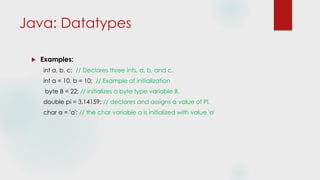 Java: Datatypes
 Examples:
int a, b, c; // Declares three ints, a, b, and c.
int a = 10, b = 10; // Example of initialization
byte B = 22; // initializes a byte type variable B.
double pi = 3.14159; // declares and assigns a value of PI.
char a = 'a'; // the char variable a is initialized with value 'a'
 