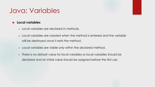 Java: Variables
 Local variables
 Local variables are declared in methods.
 Local variables are created when the method is entered and the variable
will be destroyed once it exits the method.
 Local variables are visible only within the declared method.
 There is no default value for local variables so local variables should be
declared and an initial value should be assigned before the first use.
 