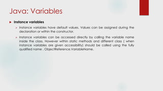 Java: Variables
 Instance variables
 Instance variables have default values. Values can be assigned during the
declaration or within the constructor.
 Instance variables can be accessed directly by calling the variable name
inside the class. However within static methods and different class ( when
instance variables are given accessibility) should be called using the fully
qualified name . ObjectReference.VariableName.
 