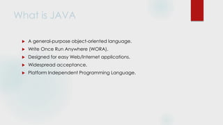 What is JAVA
 A general-purpose object-oriented language.
 Write Once Run Anywhere (WORA).
 Designed for easy Web/Internet applications.
 Widespread acceptance.
 Platform Independent Programming Language.
 