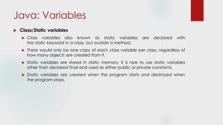 Java: Variables
 Class/Static variables
 Class variables also known as static variables are declared with
the static keyword in a class, but outside a method.
 There would only be one copy of each class variable per class, regardless of
how many objects are created from it.
 Static variables are stored in static memory. It is rare to use static variables
other than declared final and used as either public or private constants.
 Static variables are created when the program starts and destroyed when
the program stops.
 