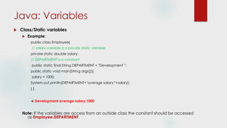 Java: Variables
 Class/Static variables
 Example:
public class Employee{
// salary variable is a private static variable
private static double salary;
// DEPARTMENT is a constant
public static final String DEPARTMENT = "Development ";
public static void main(String args[]){
salary = 1000;
System.out.println(DEPARTMENT+"average salary:"+salary);
} }
 Development average salary:1000
Note: If the variables are access from an outside class the constant should be accessed
as Employee.DEPARTMENT
 
