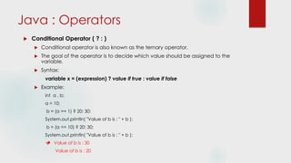 Java : Operators
 Conditional Operator ( ? : )
 Conditional operator is also known as the ternary operator.
 The goal of the operator is to decide which value should be assigned to the
variable.
 Syntax:
variable x = (expression) ? value if true : value if false
 Example:
int a , b;
a = 10;
b = (a == 1) ? 20: 30;
System.out.println( "Value of b is : " + b );
b = (a == 10) ? 20: 30;
System.out.println( "Value of b is : " + b );
 Value of b is : 30
Value of b is : 20
 