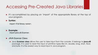 Accessing Pre-Created Java Libraries
 It’s accomplished by placing an ‘import’ of the appropriate library at the top of
your program.
 Syntax:
import <Full library name>;
 Example:
import java.util.Scanner;
 JAVA Scanner Class:
 Java Scanner class allows the user to take input from the console. It belongs to java.util
package. It is used to read the input of primitive types like int, double, long, short, float,
and byte. It is the easiest way to read input in Java program.
 
