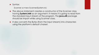  Syntax:
Scanner sc=new Scanner(System.in);
 The above statement creates a constructor of the Scanner class
having System.inM as an argument. It means it is going to read from
the standard input stream of the program. The java.util package
should be import while using Scanner class.
 It also converts the Bytes (from the input stream) into characters
using the platform's default charset.
 