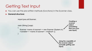 Getting Text Input
 You can use the pre-written methods (functions) in the Scanner class.
 General structure:
import java.util.Scanner;
main (String [] args)
{
Scanner <name of scanner> = new Scanner (System.in);
<variable> = <name of scanner> .<method> ();
}
Creating a
scanner
object
(something
that can scan
user input)
Using the capability of
the scanner object
(actually getting user
input)
 