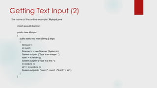 Getting Text Input (2)
The name of the online example: MyInput.java
import java.util.Scanner;
public class MyInput
{
public static void main (String [] args)
{
String str1;
int num1;
Scanner in = new Scanner (System.in);
System.out.print ("Type in an integer: ");
num1 = in.nextInt ();
System.out.print ("Type in a line: ");
in.nextLine ();
str1 = in.nextLine ();
System.out.println ("num1:" +num1 +"t str1:" + str1);
}
}
 