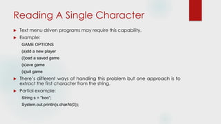 Reading A Single Character
 Text menu driven programs may require this capability.
 Example:
GAME OPTIONS
(a)dd a new player
(l)oad a saved game
(s)ave game
(q)uit game
 There’s different ways of handling this problem but one approach is to
extract the first character from the string.
 Partial example:
String s = "boo“;
System.out.println(s.charAt(0));
 