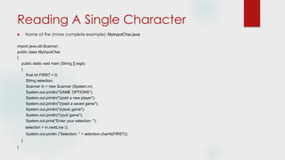 Reading A Single Character
 Name of the (more complete example): MyInputChar.java
import java.util.Scanner;
public class MyInputChar
{
public static void main (String [] args)
{
final int FIRST = 0;
String selection;
Scanner in = new Scanner (System.in);
System.out.println("GAME OPTIONS");
System.out.println("(a)dd a new player");
System.out.println("(l)oad a saved game");
System.out.println("(s)ave game");
System.out.println("(q)uit game");
System.out.print("Enter your selection: ");
selection = in.nextLine ();
System.out.println ("Selection: " + selection.charAt(FIRST));
}
}
 