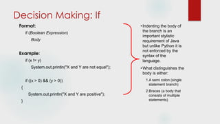 Decision Making: If
Format:
if (Boolean Expression)
Body
Example:
if (x != y)
System.out.println("X and Y are not equal");
if ((x > 0) && (y > 0))
{
System.out.println("X and Y are positive");
}
•Indenting the body of
the branch is an
important stylistic
requirement of Java
but unlike Python it is
not enforced by the
syntax of the
language.
•What distinguishes the
body is either:
1.A semi colon (single
statement branch)
2.Braces (a body that
consists of multiple
statements)
 
